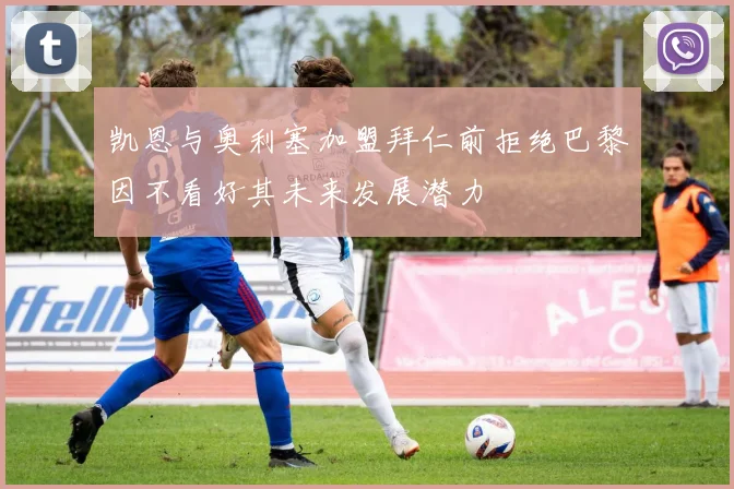 凯恩与奥利塞加盟拜仁前拒绝巴黎因不看好其未来发展潜力