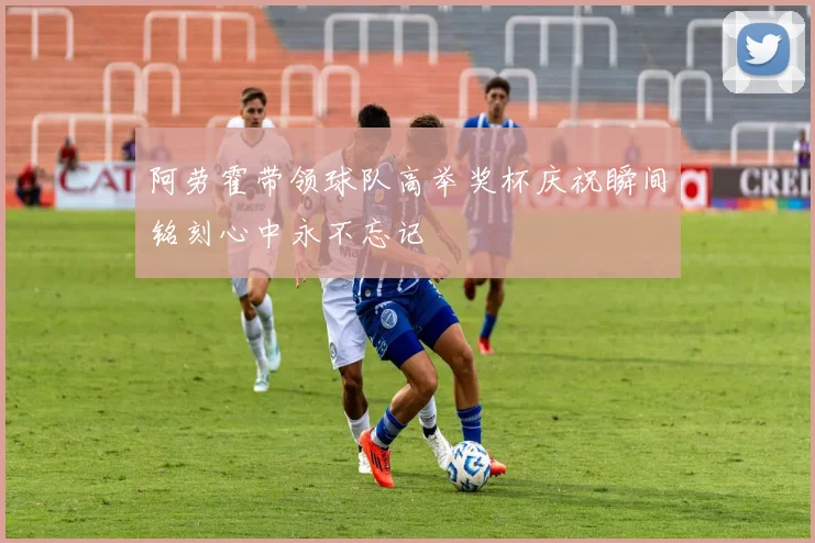 阿劳霍带领球队高举奖杯庆祝瞬间铭刻心中永不忘记