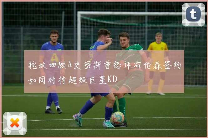 挖坟回顾A史密斯曾怒评布伦森签约如同对待超级巨星KD