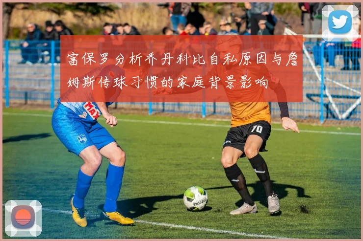 富保罗分析乔丹科比自私原因与詹姆斯传球习惯的家庭背景影响