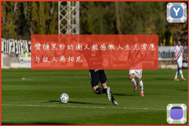臂缠黑纱的谢文能感慨人生无常愿与故人再相见