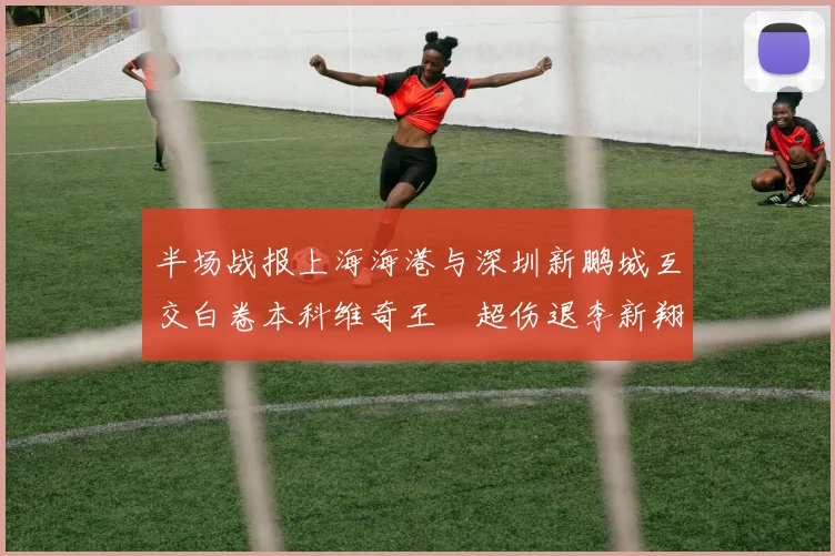 半场战报上海海港与深圳新鹏城互交白卷本科维奇王燊超伤退李新翔错失良机