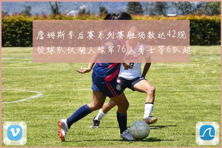 詹姆斯季后赛系列赛胜场数达42现役球队仅湖人绿军76人勇士等6队超越他