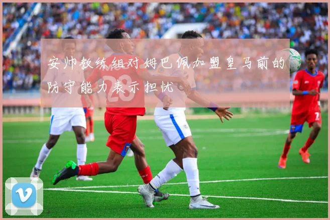 安帅教练组对姆巴佩加盟皇马前的防守能力表示担忧