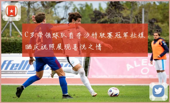 C罗带领球队首夺沙特联赛冠军社媒晒庆祝照展现喜悦之情