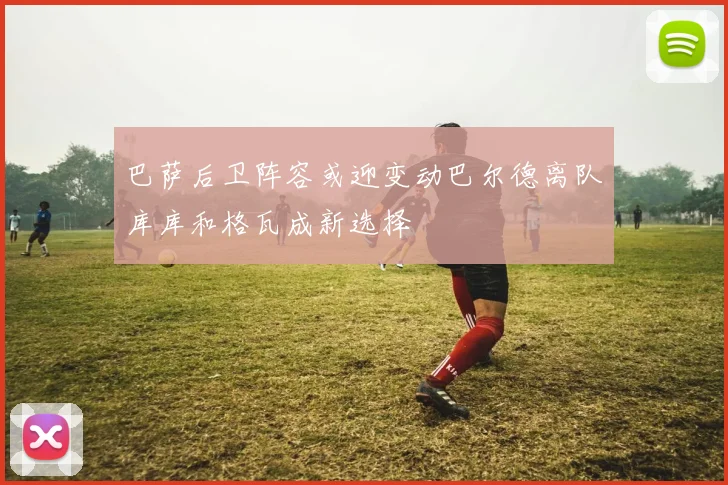 巴萨后卫阵容或迎变动巴尔德离队库库和格瓦成新选择