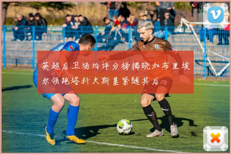 英超后卫场均评分榜揭晓加布里埃尔领跑塔科夫斯基紧随其后