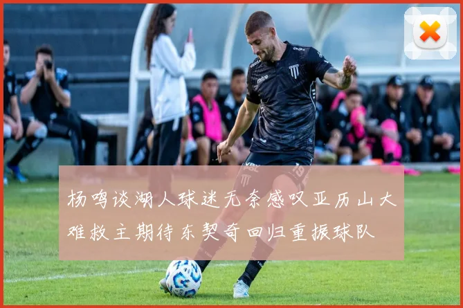 杨鸣谈湖人球迷无奈感叹亚历山大难救主期待东契奇回归重振球队