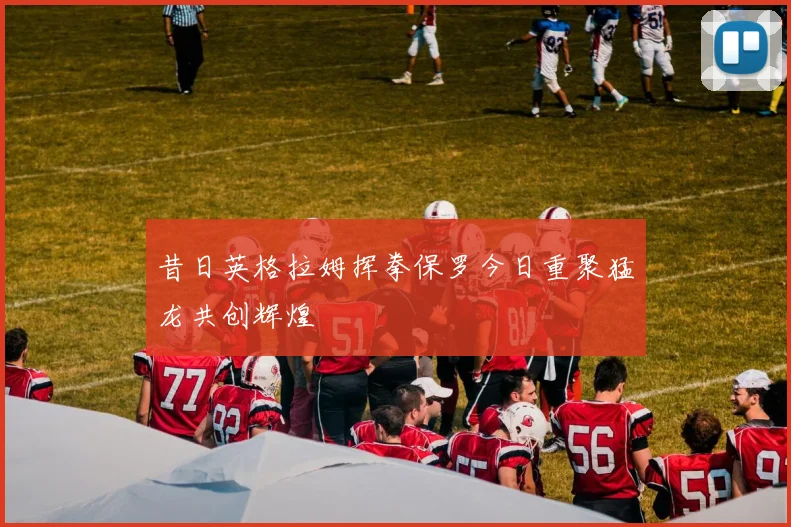 昔日英格拉姆挥拳保罗今日重聚猛龙共创辉煌