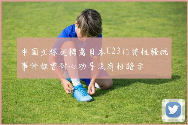 中国女球迷揭露日本U23门将性骚扰事件称曾耐心劝导没有性暗示