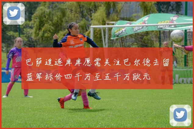 巴萨追逐库库愿需关注巴尔德去留蓝军标价四千万至五千万欧元