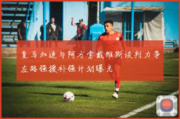 皇马加速与阿方索戴维斯谈判力争左路强援补强计划曝光