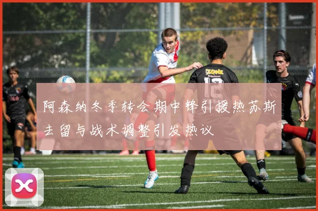 阿森纳冬季转会期中锋引援热苏斯去留与战术调整引发热议